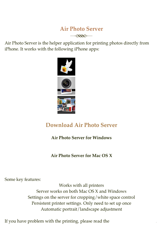 Air Photo Server
￼
Air Photo Server is the helper application for printing photos directly from iPhone. It works with the following iPhone apps:
                                                ￼ Air Photo
                                                ￼ Insta Camera
                                                ￼ Photo Lab 2.0
Download Air Photo Server
Air Photo Server for Windows
for 32-bit Windows XP and Vista and 7
for 64-bit Windows Vista and 7
Air Photo Server for Mac OS X
10.5 Leopard and 10.6 Snow Leopard (PPC and Intel)
Some key features:
Works with all printers
Server works on both Mac OS X and Windows
Settings on the server for cropping/white space control
Persistent printer settings. Only need to set up once
Automatic portrait/landscape adjustment
If you have problem with the printing, please read the Troubleshooting Guide.